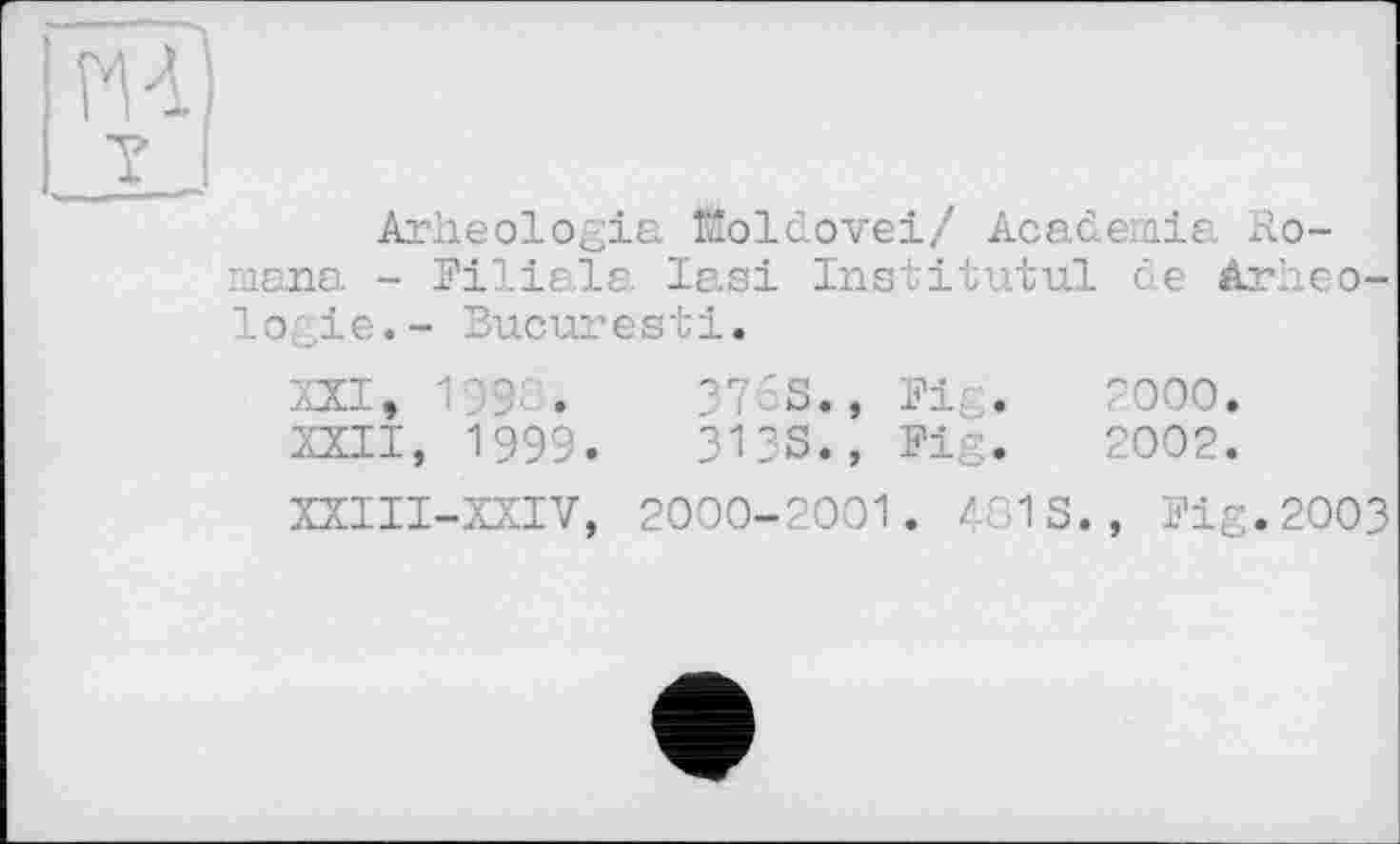 ﻿НА
7
Arheologia fitoldovei/ Academie. Romana - Filiale Iasi In s tit ut ul de àrlieo-lo, ,ie.- Bucuresti.
XXI,	199G.	376S., Fig.	2000.
XXII,	1999.	313s., Fig.	2002.
XXIII-XXIV, 2000-2001. 481 S., Fig.2003